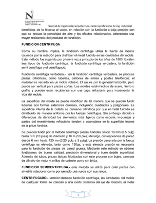 facultadde ingenieríayarquitectura-carreraprofesional de ing.industrial
8
beneficios de la técnica al vacío, en relación con la fundición a baja presión, son
que se reduce la porosidad de aire y los efectos relacionados, obteniendo una
mayor resistencia del producto de fundición.
FUNDICION CENTRIFUGA
Como su nombre implica, la fundición centrifuga utiliza la fuerza de inercia
causada por la rotación para distribuir el metal fundido en las cavidades del molde.
Este método fue sugerido por primera vez a principio de los años de 1800. Existen
tres tipos de fundición centrifuga: la fundición centrifuga verdadera, la fundición
semi centrifuga y el centrifugado.
Fundición centrifuga verdadera.- en la fundición centrifuga verdadera, se produce
piezas cilíndricas, como tuberías, cañones de armas y postes telefónicos; el
material es vaciado en un molde rotativo. El eje es por lo general horizontal, pero
puede ser vertical para piezas cortas. Los moldes están hechos de acero, hierro o
grafito y pueden estar recubiertos con una capa refractaria para incrementar la
vida del molde.
La superficie del molde se puede modificar de tal manera que se puedan fundir
tuberías con formas exteriores diversas, incluyendo cuadradas y poligonales. La
superficie interna de la colada se conserva cilíndrica por que el metal fundido es
distribuido de manera uniforme por las fuerzas centrifugas. Sin embargo debido a
diferencias de densidad los elementos más ligeros como escoria, impurezas y
partes del revestimiento refractario tienden a acumularse en la superficie interna
de la pieza fundida.
Se pueden fundir por el método centrifugo piezas fundidas desde 13 mm (0.5 pulg)
hasta 3 m (10 pies) de diámetro y 16 m (50 pies) de largo, con espesores de pared
desde 6 mm hasta 125 mm(0.25 pulg a 5 pulg). La presión generada por la fuerza
centrífuga es elevada, tanto como 150gs, y esta elevada presión es necesaria
para la fundición de piezas de pared gruesa. Mediante este método se obtiene
fundiciones de buena calidad, precisión dimensional y buen detalle superficial.
Además de tubos, piezas típicas fabricadas con este proceso son bujes, camisas
de cilindro de motor y anillos de cojinete con o sin brida.
FUNDICION SEMICENTRIFUGA.- este método se utiliza para colar piezas con
simetría rotacional como por ejemplo una rueda con sus rayos.
CENTRIFUGADO.- también llamado fundición centrifuga, las cavidades del molde
de cualquier forma se colocan a una cierta distancia del eje de rotación, el metal
 