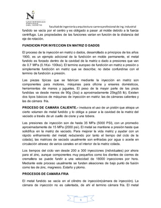 facultadde ingenieríayarquitectura-carreraprofesional de ing.industrial
9
fundido se vacía por el centro y es obligado a pasar .al molde debido a la fuerza
centrífuga. Las propiedades de las funciones varían en función de la distancia del
eje de rotación.
FUNDICION POR INYECCION EN MATRIZ O DADOS
El proceso de la inyección en matriz o dados, desarrollado a principios de los años
1900, es un ejemplo adicional de la fundición en molde permanente, el metal
fundido es forzado dentro de la cavidad de la matriz o dado a presiones que van
de 0.7 MPa (0.1Ksi- 100ksi). El termino europeo de fundición en matriz a presión o
simplemente fundición en matriz que se describe; no debe confundirse con el
termino de fundición a presión.
Las piezas típicas que se fabrican mediante la inyección en matriz son
componentes para motores, máquinas para oficina y enseres domésticos,
herramientas de manos y juguetes. El peso de la mayor parte de las piezs
fundidas va desde menos de 90g (3oz) a aproximadamente 25kg(55 lb). Existen
dos tipos básicos de máquinas de inyección en matriz: las de cámaras calientes y
las de cámara fría.
PROCESO DE CAMARA CALIENTE.- involucra el uso de un pistón que atrapa un
cierto volumen de metal fundido y lo obliga a pasar a la cavidad de la matriz del
vaciado a través de un cuello de cisne y una tobera.
Las presiones de inyección son de hasta 35 MPa (5000 PSI), con un promedio
aproximadamente de 15 MPa (2000 psi). El metal se mantiene a presión hasta que
solidifica en la matriz de vaciado. Para mejorar la vida matriz y ayudar con un
rápido enfriamiento del metal( reduciendo por tanto el tiempo del ciclo de la
colada), las matrices de vaciado usualmente son enfriadas por agua o aceite en
circulación atravez de varios canales en el interior de la matriz colada.
Los tiempos del ciclo van desde 200 a 300 inyecciones (individuales) por ahora
para el zinc, aunque componentes muy pequeños como los dientes de cierres de
cremallera se puede fundir a una velocidad de 18000 inyecciones por hora.
Mediante este proceso usualmente se funden aleaciones de bajo punto de fusión
como las de zinc, magnesio. Estaño y plomo.
PROCESOS DE CAMARA FRIA
El metal fundido se vacía en el cilindro de inyección(cámara de inyección). La
cámara de inyección no es calentada, de ahí el termino cámara fría. El metal
 