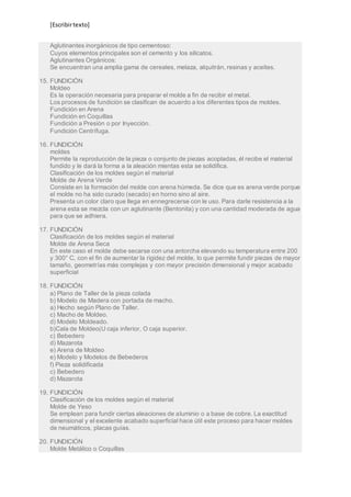 [Escribir texto] 
Aglutinantes inorgánicos de tipo cementoso: 
Cuyos elementos principales son el cemento y los silicatos. 
Aglutinantes Orgánicos: 
Se encuentran una amplia gama de cereales, melaza, alquitrán, resinas y aceites. 
15. FUNDICIÓN 
Moldeo 
Es la operación necesaria para preparar el molde a fin de recibir el metal. 
Los procesos de fundición se clasifican de acuerdo a los diferentes tipos de moldes. 
Fundición en Arena 
Fundición en Coquillas 
Fundición a Presión o por Inyección. 
Fundición Centrífuga. 
16. FUNDICIÓN 
moldes 
Permite la reproducción de la pieza o conjunto de piezas acopladas, él recibe el material 
fundido y le dará la forma a la aleación mientas esta se solidifica. 
Clasificación de los moldes según el material 
Molde de Arena Verde 
Consiste en la formación del molde con arena húmeda. Se dice que es arena verde porque 
el molde no ha sido curado (secado) en horno sino al aire. 
Presenta un color claro que llega en ennegrecerse con le uso. Para darle resistencia a la 
arena esta se mezcla con un aglutinante (Bentonita) y con una cantidad moderada de agua 
para que se adhiera. 
17. FUNDICIÓN 
Clasificación de los moldes según el material 
Molde de Arena Seca 
En este caso el molde debe secarse con una antorcha elevando su temperatura entre 200 
y 300° C, con el fin de aumentar la rigidez del molde, lo que permite fundir piezas de mayor 
tamaño, geometrías más complejas y con mayor precisión dimensional y mejor acabado 
superficial 
18. FUNDICIÓN 
a) Plano de Taller de la pieza colada 
b) Modelo de Madera con portada de macho. 
a) Hecho según Plano de Taller. 
c) Macho de Moldeo. 
d) Modelo Moldeado. 
b)Cala de Moldeo(U caja inferior, O caja superior. 
c) Bebedero 
d) Mazarota 
e) Arena de Moldeo 
e) Modelo y Modelos de Bebederos 
f) Pieza solidificada 
c) Bebedero 
d) Mazarota 
19. FUNDICIÓN 
Clasificación de los moldes según el material 
Molde de Yeso 
Se emplean para fundir ciertas aleaciones de aluminio o a base de cobre. La exactitud 
dimensional y el excelente acabado superficial hace útil este proceso para hacer moldes 
de neumáticos, placas guías. 
20. FUNDICIÓN 
Molde Metálico o Coquillas 
 
