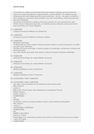 [Escribir texto] 
La fundición en moldes permanentes hechos de metal es utilizada para la producción 
masiva de piezas de pequeño o regular tamaño, de alta calidad y con metales de baja 
temperatura de fusión (aleaciones de cobre de aluminio , de cinc , de plomo o similares ) . 
Sus ventajas son que tienen gran precisión y son muy económicos, cuando se producen 
grandes cantidades. 
Las piezas de fundición se obtienen de formas exactas con una superficie fina, esto 
elimina mucho trabajo de maquinado, se emplean para la colada de piezas que han de 
estar sometidas a un fuerte desgaste. 
21. FUNDICIÓN 
Colada por Inyección Método de Cámara fría 
22. FUNDICIÓN 
Colada por Inyección Método de Cámara Caliente 
23. FUNDICIÓN 
Moldeado Centrífugo 
La fabricación de tubos o piezas huecas se puede realizar al vaciar el líquido en un molde 
que gira a gran velocidad. 
Gracias a la fuerza centrífuga, el metal se pega en los laterales, enfriándose y tomando las 
forma del molde. 
Con este método se pueden crear piezas o tubos con capas de distintos materiales 
24. FUNDICIÓN 
Defectos de las Piezas de colada (Moldes de Arena) 
25. FUNDICIÓN 
Defectos de las Piezas de colada (Moldes de Arena) 
26. FUNDICIÓN 
Metales Empleados en las Fundiciones 
27. FUNDICIÓN 
Metales Empleados en las Fundiciones 
28. ALEACIONES PARA FUNDICIÓN 
29. ALEACIONES PARA FUNDICIÓN 
Son más o menos blandas no son fáciles de tratar térmicamente 
Bajo Carbono 
0,20%C 
Mas duras. Fácil de hacer más resistentes por tratamiento Térmico 
Medio Carbono 
0,50%0,20% C 
FUNDICIONES 
DE 
ACERO 
Se emplea cuando se requiere máxima dureza y alta resistencia al desgaste 
Alto Carbono 
0,50%C 
ALEACIONES FERROSAS 
FUNDICIONES 
DE 
HIERRO MALEABLE 
2,80%C2,00% 
Puede llegar a un contenido de carbono de 3,30% si se funde el hierro en horno cubilote 
1,80%Si0,90% 
FUNDICIONES 
 