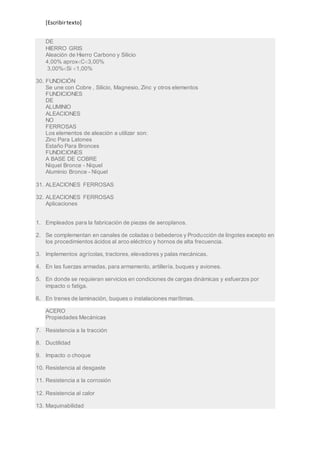 [Escribir texto] 
DE 
HIERRO GRIS 
Aleación de Hierro Carbono y Silicio 
4,00% aproxC3,00% 
3,00%Si 1,00% 
30. FUNDICIÓN 
Se une con Cobre , Silicio, Magnesio, Zinc y otros elementos 
FUNDICIONES 
DE 
ALUMINIO 
ALEACIONES 
NO 
FERROSAS 
Los elementos de aleación a utilizar son: 
Zinc Para Latones 
Estaño Para Bronces 
FUNDICIONES 
A BASE DE COBRE 
Níquel Bronce - Níquel 
Aluminio Bronce - Níquel 
31. ALEACIONES FERROSAS 
32. ALEACIONES FERROSAS 
Aplicaciones 
1. Empleados para la fabricación de piezas de aeroplanos. 
2. Se complementan en canales de coladas o bebederos y Producción de lingotes excepto en 
los procedimientos ácidos al arco eléctrico y hornos de alta frecuencia. 
3. Implementos agrícolas, tractores, elevadores y palas mecánicas. 
4. En las fuerzas armadas, para armamento, artillería, buques y aviones. 
5. En donde se requieran servicios en condiciones de cargas dinámicas y esfuerzos por 
impacto o fatiga. 
6. En trenes de laminación, buques o instalaciones marítimas. 
ACERO 
Propiedades Mecánicas 
7. Resistencia a la tracción 
8. Ductilidad 
9. Impacto o choque 
10. Resistencia al desgaste 
11. Resistencia a la corrosión 
12. Resistencia al calor 
13. Maquinabilidad 
 