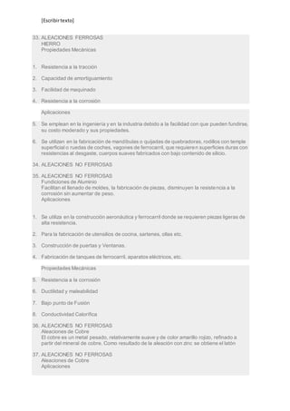 [Escribir texto] 
33. ALEACIONES FERROSAS 
HIERRO 
Propiedades Mecánicas 
1. Resistencia a la tracción 
2. Capacidad de amortiguamiento 
3. Facilidad de maquinado 
4. Resistencia a la corrosión 
Aplicaciones 
5. Se emplean en la ingeniería y en la industria debido a la facilidad con que pueden fundirse, 
su costo moderado y sus propiedades. 
6. Se utilizan en la fabricación de mandíbulas o quijadas de quebradoras, rodillos con temple 
superficial o ruedas de coches, vagones de ferrocarril, que requieren superficies duras con 
resistencias al desgaste, cuerpos suaves fabricados con bajo contenido de silicio. 
34. ALEACIONES NO FERROSAS 
35. ALEACIONES NO FERROSAS 
Fundiciones de Aluminio 
Facilitan el llenado de moldes, la fabricación de piezas, disminuyen la resistencia a la 
corrosión sin aumentar de peso. 
Aplicaciones 
1. Se utiliza en la construcción aeronáutica y ferrocarril donde se requieren piezas ligeras de 
alta resistencia. 
2. Para la fabricación de utensilios de cocina, sartenes, ollas etc. 
3. Construcción de puertas y Ventanas. 
4. Fabricación de tanques de ferrocarril, aparatos eléctricos, etc. 
Propiedades Mecánicas 
5. Resistencia a la corrosión 
6. Ductilidad y maleabilidad 
7. Bajo punto de Fusión 
8. Conductividad Calorífica 
36. ALEACIONES NO FERROSAS 
Aleaciones de Cobre 
El cobre es un metal pesado, relativamente suave y de color amarillo rojizo, refinado a 
partir del mineral de cobre. Como resultado de la aleación con zinc se obtiene el latón 
37. ALEACIONES NO FERROSAS 
Aleaciones de Cobre 
Aplicaciones 
 