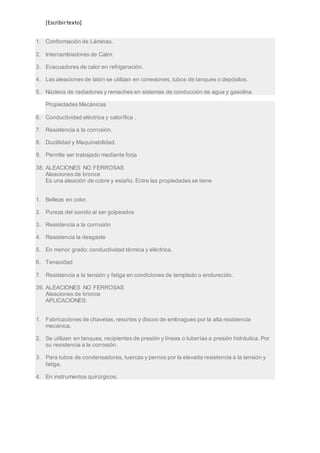 [Escribir texto] 
1. Conformación de Láminas. 
2. Intercambiadores de Calor. 
3. Evacuadores de calor en refrigeración. 
4. Las aleaciones de latón se utilizan en conexiones, tubos de tanques o depósitos. 
5. Núcleos de radiadores y remaches en sistemas de conducción de agua y gasolina. 
Propiedades Mecánicas 
6. Conductividad eléctrica y calorífica . 
7. Resistencia a la corrosión. 
8. Ductilidad y Maquinabilidad. 
9. Permite ser trabajado mediante forja 
38. ALEACIONES NO FERROSAS 
Aleaciones de bronce 
Es una aleación de cobre y estaño. Entre las propiedades se tiene 
1. Belleza en color. 
2. Pureza del sonido al ser golpeados 
3. Resistencia a la corrosión 
4. Resistencia la desgaste 
5. En menor grado: conductividad térmica y eléctrica. 
6. Tenacidad 
7. Resistencia a la tensión y fatiga en condiciones de templado o endurecido. 
39. ALEACIONES NO FERROSAS 
Aleaciones de bronce 
APLICACIONES: 
1. Fabricaciones de chavetas, resortes y discos de embragues por la alta resistencia 
mecánica. 
2. Se utilizan en tanques, recipientes de presión y líneas o tuberías a presión hidráulica. Por 
su resistencia a la corrosión. 
3. Para tubos de condensadores, tuercas y pernos por la elevada resistencia a la tensión y 
fatiga. 
4. En instrumentos quirúrgicos. 
