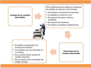 Para la fabricación de moldes sin máquinas
de moldeo se requiere menos tiempo.
Ventajas de los modelos
desechables

• El modelo es destruido en el
proceso de fundición.
• Los modelos son más delicados en
su manejo.
• No se puede utilizar equipo de
moldeo mecánico.
• No se puede revisar el acabado del
molde. vaciado.

• No requieren de tolerancia especiales.
• El acabado es uniforme y liso.
• No requiere de piezas sueltas y
complejas.
• No requiere de corazones
• El moldeo se simplifica notablemente.

Desventajas de los
modelos desechables

 