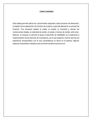 CONCLUSIONES 
Este trabajo permitió aplicar los conocimientos adquiridos sobre procesos de fabricación, 
el objetivo fue la elaboración de (nombre de la pieza) y para ello aplicamos un proceso de 
fundición. Fue necesario diseñar el molde, el modelo, la mazarota y calcular las 
contracciones lineales, la velocidad de vertido, el caudal, el tiempo de vertido, entre otros. 
Además, el proyecto le permitió al grupo el desarrollo de habilidades en la aplicación e 
implementación de las técnicas de manufactura, por lo que podemos concluir que fue una 
experiencia enriquecedora con la que comprobamos la teoría en la práctica. Algunos 
aspectos importantes a destacar que ocurrieron durante el proceso son: 
