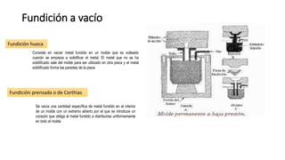 Fundición a vacío
Fundición hueca
Fundición prensada o de Corthias
Consiste en vaciar metal fundido en un molde que es volteado
cuando se empieza a solidificar el metal. El metal que no se ha
solidificado sale del molde para ser utilizado en otra pieza y el metal
solidificado forma las paredes de la pieza
Se vacía una cantidad específica de metal fundido en el interior
de un molde con un extremo abierto por el que se introduce un
corazón que obliga al metal fundido a distribuirse uniformemente
en todo el molde
 