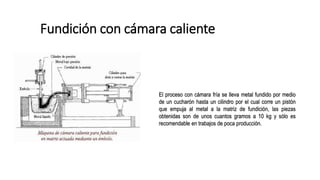 Fundición con cámara caliente
El proceso con cámara fría se lleva metal fundido por medio
de un cucharón hasta un cilindro por el cual corre un pistón
que empuja al metal a la matriz de fundición, las piezas
obtenidas son de unos cuantos gramos a 10 kg y sólo es
recomendable en trabajos de poca producción.
 