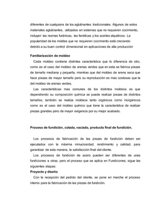 diferentes de cualquiera de los aglutinantes tradicionales. Algunos de estos
materiales aglutinantes, utilizados en sistemas que no requieren cocimiento,
incluyen las resinas furánicas, las fenólicas y los aceites alquídicos. La
popularidad de los moldes que no requieren cocimiento está creciendo
debido a su buen control dimensional en aplicaciones de alta producción
Familiarización de moldeo
Cada moldeo contiene distintas característica que lo diferencia de otro,
como es el caso del moldeo de arenas verdes que en esta se fabrica piezas
de tamaño mediana y pequeña, mientras que del moldeo de arena seca que
hace piezas de mayor tamaño pero su reproducción es mas costosas que la
del moldeo de arenas verdes.
Las características mas comunes de los distintos moldeos es que
dependiendo su composición química se puede realizar piezas de distintos
tamaños, también se realiza moldeos tanto orgánicos como inorgánicos
como es el caso del moldeo químico que tiene la característica de realizar
piezas grandes pero de mayor exigencia por su mejor acabado.
Proceso de fundición, colada, vaciado, producto final de fundición.
Los procesos de fabricación de las piezas de fundición deben ser
ejecutados con la máxima minuciosidad, rendimiento y calidad, para
garantizar de esta manera, la satisfacción final del cliente.
Los procesos de fundición de acero pueden ser diferentes de unas
fundiciones a otras, pero el proceso que se aplica en Fundiciones, sigue las
siguientes etapas:
Proyecto y diseño
Con la recepción del pedido del cliente, se pone en marcha el proceso
interno para la fabricación de las piezas de fundición.
 