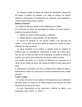 Es necesario realizar el estudio del sistema de alimentación y llenado de
las piezas, y construir los modelos y las cajas de machos. Se realizan
estudios y simulaciones de solidificación por ordenador, para garantizar la
máxima calidad de las piezas a obtener.
Moldeo y machería
Los moldes de arena se realizan en las instalaciones de moldeo.
En Fundiciones se utilizan dos tecnologías de moldeo, en función del tipo y
tamaño de las piezas a fabricar:
 Moldeo en “Verde”: piezas pequeñas y medianas.
 Moldeo Químico: piezas grandes y de alta exigencia.
La sección de Machería es una sección auxiliar a las secciones de
moldeo, y es la parte del proceso donde se realizan los machos de arena
utilizando las cajas de machos.
La arena preparada en los molinos es volcada sobre los modelos de
fundición para su compactación, conformando el molde de la futura pieza.
Una vez que el molde de arena se ha compactado, se separa el modelo de
fundición que servirá para la fabricación de nuevos moldes de arena.
Los machos fabricados en la sección de Machería son colocados en el
interior de los moldes de arena, para acabar de definir la forma interna de la
pieza.
A continuación, se procede a la unión y cerrado de los moldes de arena, y
finalmente los moldes son conducidos a la zona de almacenamiento y colada
del acero
Fusión y colada
El proceso de fusión de las chatarras y ferroaleaciones para la obtención
del acero líquido, se realiza en los hornos eléctricos de inducción de media
frecuencia de la sección de Fusión.
El acero, dependiendo de las aleaciones a fabricar se funde a una
temperatura entre 1.450º C y 1.650º C.
 