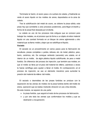 Terminada la fusión, el acero pasa a la cuchara de colada, y finalmente se
vierte el acero líquido en los moldes de arena, depositados en la zona de
colada.
Tras la solidificación del metal de acero, se obtiene la pieza sólida, esta
pieza hay que someterla a unos procesos posteriores, para llegar al diseño y
forma de la pieza final deseada por el cliente.
La colada es uno de los procesos más antiguos que se conocen para
trabajar los metales, es el proceso que da forma a un objeto al entrar material
líquido en una cavidad formada en un bloque de arena aglomerada u otro
material que se llama molde y dejar que se solidifique el líquido.
Vaciado
El vaciado es un procedimiento en varios pasos para la fabricación de
esculturas, piezas completas o partes, relieves, etc. de metal, plástico, yeso,
barro, cerámica, etc. Se consigue vertiendo (vaciando) una colada, en el
interior de un molde, de algún plástico líquido solidificante, de yeso o metal
fundido. Se diferencia del proceso de inyección, que también usa moldes, en
que el molde se llena por el peso del material de relleno, usándose a veces
la fuerza centrífuga para ayudar a llenar el molde. En contraposición, en el
proceso de inyección, se usa un elemento mecánico para aumentar la
presión del material de relleno del molde.
El vaciado o desmoldeo de las piezas fundidas se produce con la
separación de las arenas de moldeo de la pieza fundida dentro del molde de
arena, operación que se realiza mediante vibración en una criba vibrante.
De esta manera, se separan de una parte:
 la pieza fundida, que seguirá el resto de los procesos de fabricación,
 y por otro lado las arenas que conformaban los moldes y que se
destinarán a recuperación.
 