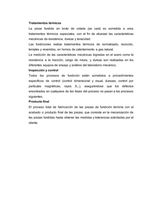 Tratamientos térmicos
La pieza fundida en bruto de colada (as cast) es sometida a unos
tratamientos térmicos especiales, con el fin de alcanzar las características
mecánicas de resistencia, dureza y tenacidad.
Las fundiciones realiza tratamientos térmicos de normalizado, recocido,
temples y revenidos, en hornos de calentamiento a gas natural.
La medición de las características mecánicas logradas en el acero como la
resistencia a la tracción, carga de rotura, y dureza son realizadas en los
diferentes equipos de ensayo y análisis del laboratorio mecánico.
Inspección y control
Todos los procesos de fundición están sometidos a procedimientos
específicos de control (control dimensional y visual, durezas, control por
partículas magnéticas, rayos X,..), asegurándose que los defectos
encontrados en cualquiera de las fases del proceso no pasan a los procesos
siguientes.
Producto final
El proceso total de fabricación de las piezas de fundición termina con el
acabado o producto final de las piezas, que consiste en la mecanización de
las piezas fundidas hasta obtener las medidas y tolerancias solicitadas por el
cliente.
 