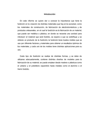Introducción
En este informe se quiere dar a conocer la importancia que tiene la
fundición en la creación de distintas materiales que hay en la sociedad, como
los materiales de construcción, de fabricación de electrodomésticos y de
productos artesanales, en el cual la fundición es la fabricación de un material,
que puede ser metálica o plástica, en donde se necesita una cavidad para
introducir el material que será fundido, se espera a que se solidifique y se
obtiene un producto de la fundición, la fundición tiene bastos moldes que se
usa par diferente factores y materiales para obtener un resultados óptimos de
los materiales, y cada uno de los moldes tiene distintas aplicaciones para su
uso.
Cada tipo de fundición se realiza de distintas formas, y se debe de
utilizarse adecuadamente, contiene distintos diseños de modelos para la
fabricación de su material, se puede emplear desde madera o plásticos como
el uretano y el polietileno expandido hasta metales como el aluminio o el
hierro fundido.
 