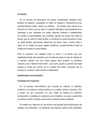 Fundición
Es el proceso de fabricación de piezas, comúnmente metálicas pero
también de plástico, consistente en fundir un material e introducirlo en una
cavidad llamada molde, donde se solidifica. El proceso más común es la
fundición en arena, por ser ésta un material refractario muy abundante en la
naturaleza y que, mezclada con arcilla, adquiere cohesión y moldeabilidad
sin perder la permeabilidad que posibilita evacuar los gases del molde al
tiempo que se vierte el metal fundido. La fundición en arena consiste en colar
un metal fundido, típicamente aleaciones de hierro, acero, bronce, latón y
otros, en un molde de arena, dejarlo solidificar y posteriormente romper el
molde para extraer la pieza fundida
Para la fundición con metales como el hierro o el plomo, que son
significativamente más pesados que el molde de arena, la caja de moldeo es
a menudo cubierta con una chapa gruesa para prevenir un problema
conocido como "flotación del molde", que ocurre cuando la presión del metal
empuja la arena por encima de la cavidad del molde, causando que el
proceso no se lleve a cabo de forma satisfactoria.
Clasificación de la fundición:
Fundición por inyección
Es un proceso semi-continuo que consiste en inyectar un polímero,
cerámico o un metal en estado fundido en un molde cerrado a presión y frío,
a través de una compuerta. En ese molde el material se solidifica,
comenzando a cristalizar en polímeros semi-cristalinos. La pieza o parte final
se obtiene al abrir el molde y sacar de la cavidad la pieza moldeada.
El moldeo por inyección es una técnica muy popular para la fabricación de
artículos muy diferentes. Los polímeros han logrado sustituir otros materiales
 