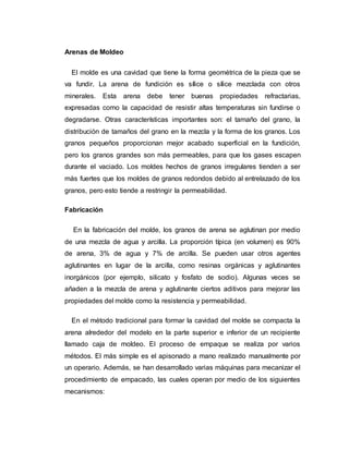 Arenas de Moldeo
El molde es una cavidad que tiene la forma geométrica de la pieza que se
va fundir. La arena de fundición es sílice o sílice mezclada con otros
minerales. Esta arena debe tener buenas propiedades refractarias,
expresadas como la capacidad de resistir altas temperaturas sin fundirse o
degradarse. Otras características importantes son: el tamaño del grano, la
distribución de tamaños del grano en la mezcla y la forma de los granos. Los
granos pequeños proporcionan mejor acabado superficial en la fundición,
pero los granos grandes son más permeables, para que los gases escapen
durante el vaciado. Los moldes hechos de granos irregulares tienden a ser
más fuertes que los moldes de granos redondos debido al entrelazado de los
granos, pero esto tiende a restringir la permeabilidad.
Fabricación
En la fabricación del molde, los granos de arena se aglutinan por medio
de una mezcla de agua y arcilla. La proporción típica (en volumen) es 90%
de arena, 3% de agua y 7% de arcilla. Se pueden usar otros agentes
aglutinantes en lugar de la arcilla, como resinas orgánicas y aglutinantes
inorgánicos (por ejemplo, silicato y fosfato de sodio). Algunas veces se
añaden a la mezcla de arena y aglutinante ciertos aditivos para mejorar las
propiedades del molde como la resistencia y permeabilidad.
En el método tradicional para formar la cavidad del molde se compacta la
arena alrededor del modelo en la parte superior e inferior de un recipiente
llamado caja de moldeo. El proceso de empaque se realiza por varios
métodos. El más simple es el apisonado a mano realizado manualmente por
un operario. Además, se han desarrollado varias máquinas para mecanizar el
procedimiento de empacado, las cuales operan por medio de los siguientes
mecanismos:
 