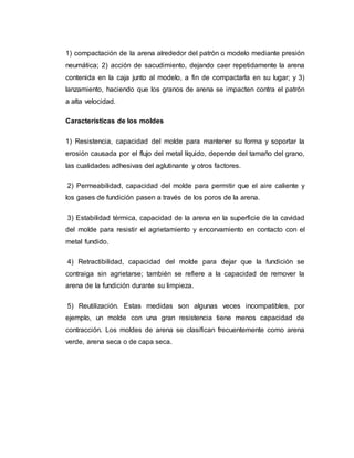 1) compactación de la arena alrededor del patrón o modelo mediante presión
neumática; 2) acción de sacudimiento, dejando caer repetidamente la arena
contenida en la caja junto al modelo, a fin de compactarla en su lugar; y 3)
lanzamiento, haciendo que los granos de arena se impacten contra el patrón
a alta velocidad.
Características de los moldes
1) Resistencia, capacidad del molde para mantener su forma y soportar la
erosión causada por el flujo del metal líquido, depende del tamaño del grano,
las cualidades adhesivas del aglutinante y otros factores.
2) Permeabilidad, capacidad del molde para permitir que el aire caliente y
los gases de fundición pasen a través de los poros de la arena.
3) Estabilidad térmica, capacidad de la arena en la superficie de la cavidad
del molde para resistir el agrietamiento y encorvamiento en contacto con el
metal fundido.
4) Retractibilidad, capacidad del molde para dejar que la fundición se
contraiga sin agrietarse; también se refiere a la capacidad de remover la
arena de la fundición durante su limpieza.
5) Reutilización. Estas medidas son algunas veces incompatibles, por
ejemplo, un molde con una gran resistencia tiene menos capacidad de
contracción. Los moldes de arena se clasifican frecuentemente como arena
verde, arena seca o de capa seca.
 
