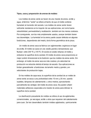 Tipos, usos y preparación de arenas de moldeo
Los moldes de arena verde se hacen de una mezcla de arena, arcilla y
agua, el término "verde" se refiere al hecho de que el molde contiene
humedad al momento del vaciado. Los moldes de arena verde tienen
suficiente resistencia en la mayoría de sus aplicaciones, así como buena
retractibilidad, permeabilidad y reutilización, también son los menos costosos.
Por consiguiente, son los más ampliamente usados, aunque también tienen
sus desventajas. La humedad en la arena puede causar defectos en algunas
fundiciones, dependiendo del metal y de la forma geométrica de la pieza.
Un molde de arena seca se fabrica con aglomerantes orgánicos en lugar
de arcilla. El molde se cuece en una estufa grande a temperaturas que
fluctúan entre 204 ºC y 316 ºC. El cocido en estufa refuerza el molde y
endurece la superficie de la cavidad. El molde de arena seca proporciona un
mejor control dimensional en la fundición que los moldes de arena verde. Sin
embargo, el molde de arena seca es más costoso y la velocidad de
producción es reducida debido al tiempo de secado. Sus aplicaciones se
limitan generalmente a fundiciones de tamaño medio y grande y en
velocidades de producción bajas.
En los moldes de capa seca, la superficie de la cavidad de un molde de
arena verde se seca a una profundidad entre 10 mm y 25 mm, usando
sopletes, lámparas de calentamiento u otros medios, aprovechando
parcialmente las ventajas del molde de arena seca. Se pueden añadir
materiales adhesivos especiales a la mezcla de arena para reforzar la
superficie de la cavidad.
La clasificación precedente de moldes se refiere al uso de aglutinantes
convencionales, ya sea agua, arcilla u otros que requieren del calentamiento
para curar. Se han desarrollado también moldes aglutinados, químicamente
 