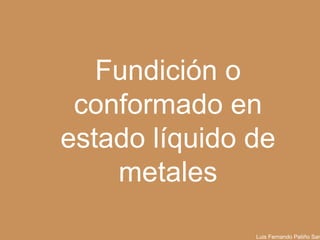 Fundición o
conformado en
estado líquido de
metales
Luis Fernando Patiño Santa
Universidad EAFIT

 