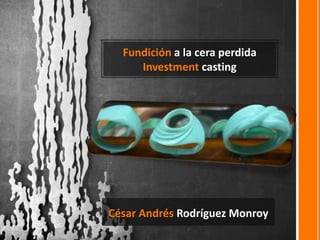 Fundición a la cera perdida
Investment casting
César Andrés Rodríguez Monroy
 