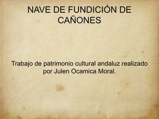 NAVE DE FUNDICIÓN DE
CAÑONES
Trabajo de patrimonio cultural andaluz realizado
por Julen Ocamica Moral.
 
