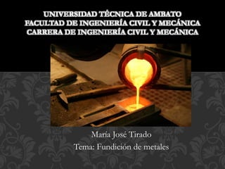 María José Tirado
Tema: Fundición de metales
UNIVERSIDAD TÉCNICA DE AMBATO
FACULTAD DE INGENIERÍA CIVIL Y MECÁNICA
CARRERA DE INGENIERÍA CIVIL Y MECÁNICA
 