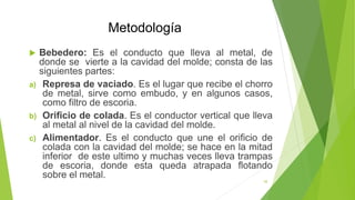 Metodología
 Bebedero: Es el conducto que lleva al metal, de
donde se vierte a la cavidad del molde; consta de las
siguientes partes:
a) Represa de vaciado. Es el lugar que recibe el chorro
de metal, sirve como embudo, y en algunos casos,
como filtro de escoria.
b) Orificio de colada. Es el conductor vertical que lleva
al metal al nivel de la cavidad del molde.
c) Alimentador. Es el conducto que une el orificio de
colada con la cavidad del molde; se hace en la mitad
inferior de este ultimo y muchas veces lleva trampas
de escoria, donde esta queda atrapada flotando
sobre el metal.
10
 
