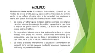 MOLDEO
Moldeo en arena verde. Es método mas común, consiste en una
mezcla de arena, arcilla, agua y algunos otros materiales. El termino
verde no se refiere al color, sino a la humedad que contiene la
arena. Los pasos básicos para la elaboración de un molde:
1. Se coloca un tablero para moldear, sobre una mesa o en el piso.
La mitad inferior de una caja de moldeo, denominada caja base
o inferior, se pone sobre el tablero. La mitad del modelo, se
coloca sobre el tablero.
2. Se cubre el modelo con arena fina y después se llena la caja de
moldeo con arena de relleno, apisonando firmemente para
compactarla. Una vez que se llena y compacta la arena de la
caja base, se le quita el exceso mediante un rasero.
3. Se coloca el tablero inferior sobre la caja base, se mantienen en
contactó firme con las manos o mediante tenazas o maquina de
moldear y se procede al volteo. 12
 
