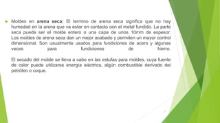  Moldeo en arena seca: El termino de arena seca significa que no hay
humedad en la arena que va estar en contacto con el metal fundido. La parte
seca puede ser el molde entero o una capa de unos 10mm de espesor.
Los moldes de arena seca dan un mejor acabado y permiten un mayor control
dimensional. Son usualmente usados para fundiciones de acero y algunas
veces para fundiciones de hierro.
El secado del molde se lleva a cabo en las estufas para moldes, cuya fuente
de calor puede utilizarse energía eléctrica, algún combustible derivado del
petróleo o coque.
17
 