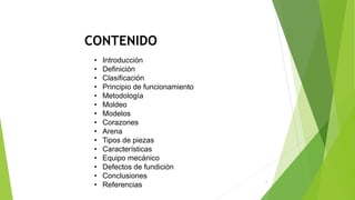 CONTENIDO
2
• Introducción
• Definición
• Clasificación
• Principio de funcionamiento
• Metodología
• Moldeo
• Modelos
• Corazones
• Arena
• Tipos de piezas
• Características
• Equipo mecánico
• Defectos de fundición
• Conclusiones
• Referencias
 
