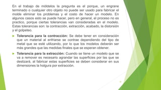 20
En el trabajo de móldelos la pregunta es el porque, un engrane
terminado o cualquier otro objeto no puede ser usado para fabricar el
molde eliminar los problemas y el costo de hacer un modelo. En
algunos casos esto se puede hacer, pero en general, el proceso no es
practico, porque ciertas tolerancias van consideradas en el modelo.
Estas tolerancias son: la contracción, extracción, acabado, la distorsión
y el golpeteo.
 Tolerancia para la contracción: Se debe tener en consideración
que un material al enfriarse se contrae dependiendo del tipo de
metal que se esté utilizando, por lo que los modelos deberán ser
más grandes que las medidas finales que se esperan obtener.
 Tolerancia para la extracción: Cuando se tiene un modelo que se
va a remover es necesario agrandar las superficies por las que se
deslizará, al fabricar estas superficies se deben considerar en sus
dimensiones la holgura por extracción.
 