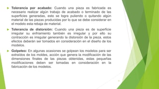 21
 Tolerancia por acabado: Cuando una pieza es fabricada es
necesario realizar algún trabajo de acabado o terminado de las
superficies generadas, esto se logra puliendo o quitando algún
material de las piezas producidas por lo que se debe considerar en
el modelo esta rebaja de material.
 Tolerancia de distorsión: Cuando una pieza es de superficie
irregular su enfriamiento también es irregular y por ello su
contracción es irregular generando la distorsión de la pieza, estos
efectos deberán ser tomados en consideración en el diseño de los
modelos.
 Golpeteo: En algunas ocasiones se golpean los modelos para ser
extraídos de los moldes, acción que genera la modificación de las
dimensiones finales de las piezas obtenidas, estas pequeñas
modificaciones deben ser tomadas en consideración en la
fabricación de los modelos.
 