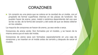 CORAZONES
 Un corazón es una pieza que se coloca en la cavidad de un molde, con el
propósito de formar superficies internas en las piezas de fundición. Se
pueden hacer de arena, yeso, metal o cerámica dependiendo del uso que
se les va dar, de la forma del corazón y del costo de que se desea obtener
en los colados.
La mayoría de corazones se hacen de arena, ya sea verde o seca.
Corazones de arena verde: Son formados por el modelo, y se hacen de la
misma arena que el resto del molde.
Corazones de arena seca son formados separadamente en una caja de
corazones y se insertan en el molde antes de cerrarlo y después de sacar el
modelo.
22
 