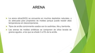 ARENA
 La arena silica(SiO2) se encuentra en muchos depósitos naturales, y
es adecuada para propósitos de moldeo porque puede resistir altas
temperaturas sin descomponerse.
 Tipos de arcilla comúnmente usados son la caolinitaa, ilita y bentonita.
 Las arenas de moldeo sintéticas se componen de sílice lavada de
granos agudos, a los que se añade 3 a 5% de la arcilla.
24
 