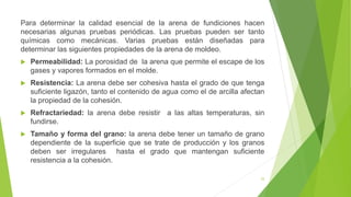 25
Para determinar la calidad esencial de la arena de fundiciones hacen
necesarias algunas pruebas periódicas. Las pruebas pueden ser tanto
químicas como mecánicas. Varias pruebas están diseñadas para
determinar las siguientes propiedades de la arena de moldeo.
 Permeabilidad: La porosidad de la arena que permite el escape de los
gases y vapores formados en el molde.
 Resistencia: La arena debe ser cohesiva hasta el grado de que tenga
suficiente ligazón, tanto el contenido de agua como el de arcilla afectan
la propiedad de la cohesión.
 Refractariedad: la arena debe resistir a las altas temperaturas, sin
fundirse.
 Tamaño y forma del grano: la arena debe tener un tamaño de grano
dependiente de la superficie que se trate de producción y los granos
deben ser irregulares hasta el grado que mantengan suficiente
resistencia a la cohesión.
 