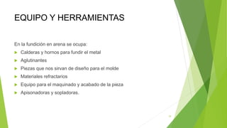 EQUIPO Y HERRAMIENTAS
En la fundición en arena se ocupa:
 Calderas y hornos para fundir el metal
 Aglutinantes
 Piezas que nos sirvan de diseño para el molde
 Materiales refractarios
 Equipo para el maquinado y acabado de la pieza
 Apisonadoras y sopladoras.
29
 