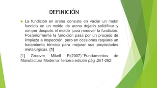DEFINICIÓN
 La fundición en arena consiste en vaciar un metal
fundido en un molde de arena dejarlo solidificar y
romper después el molde para remover la fundición.
Posteriormente la fundición pasa por un proceso de
limpieza e inspección, pero en ocasiones requiere un
tratamiento térmico para mejorar sus propiedades
metalúrgicas. [1]
[1] Groover Mikell P.(2007).¨Fundamentos de
Manufactura Moderna¨ tercera edición pág .261-262
3
 
