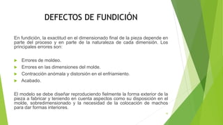 DEFECTOS DE FUNDICIÓN
En fundición, la exactitud en el dimensionado final de la pieza depende en
parte del proceso y en parte de la naturaleza de cada dimensión. Los
principales errores son:
 Errores de moldeo.
 Errores en las dimensiones del molde.
 Contracción anómala y distorsión en el enfriamiento.
 Acabado.
El modelo se debe diseñar reproduciendo fielmente la forma exterior de la
pieza a fabricar y teniendo en cuenta aspectos como su disposición en el
molde, sobredimensionado y la necesidad de la colocación de machos
para dar formas interiores.
30
 
