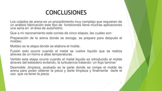 CONCLUSIONES
Los colados de arena es un procedimiento muy complejo que requieren de
un análisis fabricación este tipo de fundiciones tiene muchas aplicaciones
una seria en el área de automotriz.
Que a mi razonamiento este consta de cinco etapas, las cuales son:
Preparación de la arena donde se escoge, se prepara para después el
moldeo
Moldeo es la etapa donde se elabora el molde.
Fusión esto ocurre cuando el metal se vuelve liquido que se realiza
atreves de un horno a altas temperaturas.
Vertido esta etapa ocurre cuando el metal liquido es introducido al molde
atraves del bebedero evitando, la turbulencia tratando:¨un flujo laminar¨
Desmolde ,limpieza, acabado es la parte donde se rompe el molde de
arena para poder obtener la pieza y darle limpieza y finalmente darle el
uso que va tener la pieza.
31
 