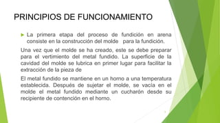 PRINCIPIOS DE FUNCIONAMIENTO
 La primera etapa del proceso de fundición en arena
consiste en la construcción del molde para la fundición.
Una vez que el molde se ha creado, este se debe preparar
para el vertimiento del metal fundido. La superficie de la
cavidad del molde se lubrica en primer lugar para facilitar la
extracción de la pieza de
El metal fundido se mantiene en un horno a una temperatura
establecida. Después de sujetar el molde, se vacía en el
molde el metal fundido mediante un cucharón desde su
recipiente de contención en el horno.
6
 