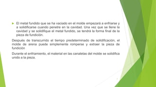  El metal fundido que se ha vaciado en el molde empezará a enfriarse y
a solidificarse cuando penetre en la cavidad. Una vez que se llene la
cavidad y se solidifique el metal fundido, se tendrá la forma final de la
pieza de fundición.
Después de transcurrido el tiempo predeterminado de solidificación, el
molde de arena puede simplemente romperse y extraer la pieza de
fundición
Durante el enfriamiento, el material en las canaletas del molde se solidifica
unido a la pieza.
7
 