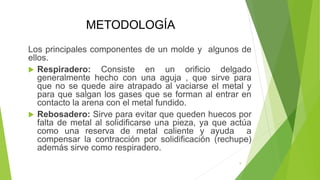 METODOLOGÍA
Los principales componentes de un molde y algunos de
ellos.
 Respiradero: Consiste en un orificio delgado
generalmente hecho con una aguja , que sirve para
que no se quede aire atrapado al vaciarse el metal y
para que salgan los gases que se forman al entrar en
contacto la arena con el metal fundido.
 Rebosadero: Sirve para evitar que queden huecos por
falta de metal al solidificarse una pieza, ya que actúa
como una reserva de metal caliente y ayuda a
compensar la contracción por solidificación (rechupe)
además sirve como respiradero.
9
 