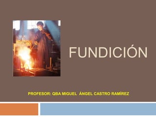 FUNDICIÓN

PROFESOR: QBA MIGUEL ÁNGEL CASTRO RAMÍREZ
 