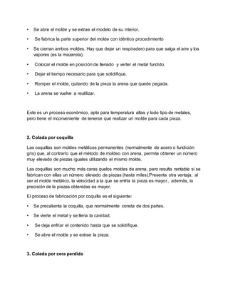 • Se abre el molde y se extrae el modelo de su interior.
• Se fabrica la parte superior del molde con idéntico procedimiento
• Se cierran ambos moldes. Hay que dejar un respiradero para que salga el aire y los
vapores (es la mazarota).
• Colocar el molde en posición de llenado y verter el metal fundido.
• Dejar el tiempo necesario para que solidifique.
• Romper el molde, quitando de la pieza la arena que quede pegada.
• La arena se vuelve a reutilizar.
Este es un proceso económico, apto para temperatura altas y todo tipo de metales,
pero tiene el inconveniente de tenerse que realizar un molde para cada pieza.
2. Colada por coquilla
Las coquillas son moldes metálicos permanentes (normalmente de acero o fundición
gris) que, al contrario que el método de moldeo con arena, permite obtener un número
muy elevado de piezas iguales utilizando el mismo molde.
Las coquillas son mucho más caras quelos moldes de arena, pero resulta rentable si se
fabrican con ellas un número elevado de piezas (hasta miles).Presenta otra ventaja, al
ser el molde metálico, la velocidad a la que se enfría la pieza es mayor., además, la
precisión de la piezas obtenidas es mayor.
El proceso de fabricación por coquilla es el siguiente:
• Se precalienta la coquilla, que normalmente consta de dos partes.
• Se vierte el metal y se llena la cavidad.
• Se deja enfriar el contenido hasta que se solidifique.
• Se abre el molde y se extrae la pieza.
3. Colada por cera perdida
 
