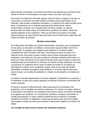Este conducto se estrecha en el molde de tal forma que después que el metal ha sido
vertido el mismo en el alimentador se puede romper muy cerca de la pieza.
Para prever la contracción del metal, algunas veces se hace un agujero en la tapa, el
cual provee un suministro de metal caliente a medida que la pieza fundida se va
enfriando, esta aventura es llamada rebosadero. La superficie del molde se debe rociar,
juntar o espolvorear con un material preparado para recubrimiento, dichos
recubrimientos contienen por lo general polvo de sílice y grafito. La capa de
recubrimiento del molde mejora el acabado de la superficie de colado y reduce los
posibles defectos en las superficies. Antes que el metal sea vaciado en el molde,
deberá colocarse un peso sobre la tapa para evitar que el metal liquido salga fuera del
molde en la línea de partición.
Modelos desechables
En la fabricación de moldes con modelos desechables, el modelo, que es usualmente
de una pieza, es colocado en el tablero y la base de la caja se moldea en la forma
convencional. Se agregan unos agujeros para ventilación y la base se voltea
completamente para el moldeo de la tapa. Casi siempre la arena en verde es el
material común más usado, aunque pueden usarse arenas especiales para otros
propósitos, como arena de cara que se utiliza de inmediato alrededor del modelo. La
arena en la línea de partición no se aplica en la tapa de la caja y la base no puede ser
separada hasta que la fundición es removida. En cambio, la tapa es llenada con arena
y se apisona. En cualquiera de los casos la colada es cortada en el sistema de
alimentación o ambas, como usualmente sucede, esta es una parte del modelo
desechable. Se hacen los agujeros para ventilación y se coloca algo de peso para
oprimir la tapa. Los modelos de poliestireno, incluyen la alimentación y el sistema de
colado.
La colada es vaciada rápidamente en la pieza moldeada; el poliestireno se vaporiza; y
el metal llena el resto de la cabida. Después de enfriado la fundición es eliminada del
molde y limpiada.
El metal es vaciado lo suficientemente rápido para prevenir la combustión del
poliestireno, con el resultado de residuos carbonosos. En cambio, los gases, debido a
la vaporización del material, son manejados hacia fuera a través de la arena permeable
y los agujeros de ventilación. Un recubrimiento refractario se aplica comúnmente al
modelo para asegurar un mejor acabado superficial para la fundición y le agrega
resistencia al modelo. Es obligatorio a veces que los pesos para oprimir los moldes
sean parejos en todos los lados para combatir la alta presión relativa en el interior del
molde.
Las ventajas de este proceso incluyen los siguientes aspectos::
 