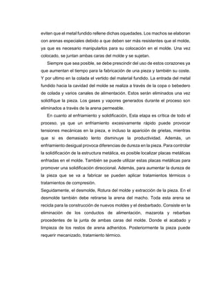 eviten que el metal fundido rellene dichas oquedades. Los machos se elaboran
con arenas especiales debido a que deben ser más resistentes que el molde,
ya que es necesario manipularlos para su colocación en el molde. Una vez
colocado, se juntan ambas caras del molde y se sujetan.
Siempre que sea posible, se debe prescindir del uso de estos corazones ya
que aumentan el tiempo para la fabricación de una pieza y también su coste.
Y por ultimo en la colada el vertido del material fundido. La entrada del metal
fundido hacia la cavidad del molde se realiza a través de la copa o bebedero
de colada y varios canales de alimentación. Estos serán eliminados una vez
solidifique la pieza. Los gases y vapores generados durante el proceso son
eliminados a través de la arena permeable.
En cuanto al enfriamiento y solidificación, Esta etapa es crítica de todo el
proceso, ya que un enfriamiento excesivamente rápido puede provocar
tensiones mecánicas en la pieza, e incluso la aparición de grietas, mientras
que si es demasiado lento disminuye la productividad. Además, un
enfriamiento desigual provoca diferencias de dureza en la pieza. Para controlar
la solidificación de la estructura metálica, es posible localizar placas metálicas
enfriadas en el molde. También se puede utilizar estas placas metálicas para
promover una solidificación direccional. Además, para aumentar la dureza de
la pieza que se va a fabricar se pueden aplicar tratamientos térmicos o
tratamientos de compresión.
Seguidamente, el desmolde, Rotura del molde y extracción de la pieza. En el
desmolde también debe retirarse la arena del macho. Toda esta arena se
recicla para la construcción de nuevos moldes y el desbarbado. Consiste en la
eliminación de los conductos de alimentación, mazarota y rebarbas
procedentes de la junta de ambas caras del molde. Donde el acabado y
limpieza de los restos de arena adheridos. Posteriormente la pieza puede
requerir mecanizado, tratamiento térmico.
 