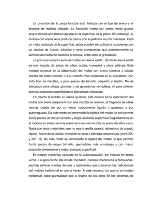 La precisión de la pieza fundida está limitada por el tipo de arena y el
proceso de moldeo utilizado. La fundición hecha con arena verde gruesa
proporcionará una textura áspera en la superficie de la pieza. Sin embargo, el
moldeo con arena seca produce piezas con superficies mucho más lisas. Para
un mejor acabado de la superficie, estas pueden ser pulidas o recubiertas con
un residuo de óxidos, silicatos y otros compuestos que posteriormente se
eliminarían mediante distintos procesos, entre ellos el granallado.
La principal variante sería el moldeo en arena verde., donde la arena verde
es una mezcla de arena de sílice, arcilla, humedad y otros aditivos. Este
moldeo consiste en la elaboración del molde con arena húmeda y colada
directa del metal fundido. Es el método más empleado en la actualidad, con
todo tipo de metales, y para piezas de tamaño pequeño y medio. No es
adecuado para piezas grandes o de geometrías complejas, ni para obtener
buenos acabados superficiales o tolerancias reducidas.
En cuanto al moldeo en arena químico, este onsiste en la elaboración del
molde con arena preparada con una mezcla de resinas, el fraguado de estas
resinas puede ser por un tercer componente líquido o gaseoso, o por
autofraguado. De este modo se incrementa la rigidez del molde, lo que permite
fundir piezas de mayor tamaño y mejor acabado superficial.Seguidamente en
el moldeo en arena seca la arena seca es una mezcla de arena de sílice seca,
fijada con otros materiales que no sea la arcilla usando adhesivos de curado
rápido. Antes de la colada, el molde se seca a elevada temperatura (entre 200
y 300 °C). De este modo se incrementa la rigidez del molde, lo que permite
fundir piezas de mayor tamaño, geometrías más complejas y con mayor
precisión dimensional y mejor acabado superficial.
El moldeo mecánico consiste en la automatización del moldeo en arena
verde. La generación del molde mediante prensas mecánicas o hidráulicas,
permite obtener moldes densos y resistentes que subsanan las deficiencias
del moldeo tradicional en arena verde. A este respecto en cuanto al moldeo
horizontal, cabe puntualizar que a finales de los años 50 los sistemas de
 