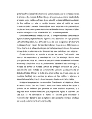 pistones alimentados hidráulicamente fueron usados para la compactación de
la arena en los moldes. Estos métodos proporcionaban mayor estabilidad y
precisión en los moldes. A finales de los años '60 se desarrolló la compactación
de los moldes con aire a presión lanzado sobre el molde de arena
precompactado. La mayor desventaja de estos sistemas es la gran cantidad
de piezas de repuesto que se consumen debido a la multitud de partes móviles,
además de la producción limitada unos 90-120 moldes por hora.
En cuanto al Moldeo vertical, En 1962 la compañía danesa Dansk Industri
Syndikat (DISA) implementó una ingeniosa idea de moldeo sin caja aplicando
verticalmente presión. Las primeras líneas de este tipo podrían producir 240
moldes por hora y hoy en día las más modernas llegan a unos 550 moldes por
hora. Aparte de la alta productividad, de los bajos requerimientos de mano de
obra y de las precisiones en las dimensiones, este método es muy eficiente.
Consecutivamente, en cuanto al moldeo en arena “matchplate”, este
método fue desarrollado y patentado en 1910. Sin embargo, no fue hasta
principio de los años '60 cuando la compañía americana Hunter Automated
Machinery Corporation lanzó su primera línea basada en esta tecnología. El
método es similar al método vertical. El principal proveedor es DISA y
actualmente este método es ampliamente utilizado, particularmente en
Estados Unidos, China y la India. Una gran ventaja es el bajo precio de los
modelos, facilidad para cambiar las piezas de los moldes y, además, la
idoneidad para la fabricación de series cortas de piezas en la fundición.
Moldeo a la cera perdida o microfusión. En este caso, el modelo se fabrica
en cera o plástico. Una vez obtenido, se recubre de una serie de dos capas, la
primera de un material que garantice un buen acabado superficial, y la
segunda de un material refractario que proporcione rigidez al conjunto. Una
vez que se ha completado el molde, se calienta para endurecer el
recubrimiento y derretir la cera o el plástico para extraerla del molde en el que
se verterá posteriormente el metal fundido.
 
