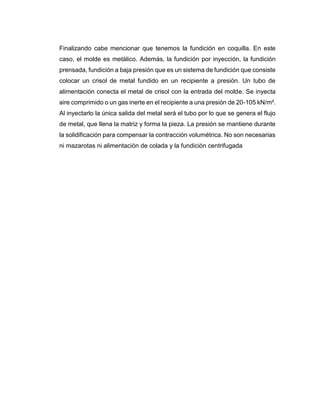 Finalizando cabe mencionar que tenemos la fundición en coquilla. En este
caso, el molde es metálico. Además, la fundición por inyección, la fundición
prensada, fundición a baja presión que es un sistema de fundición que consiste
colocar un crisol de metal fundido en un recipiente a presión. Un tubo de
alimentación conecta el metal de crisol con la entrada del molde. Se inyecta
aire comprimido o un gas inerte en el recipiente a una presión de 20-105 kN/m².
Al inyectarlo la única salida del metal será el tubo por lo que se genera el flujo
de metal, que llena la matriz y forma la pieza. La presión se mantiene durante
la solidificación para compensar la contracción volumétrica. No son necesarias
ni mazarotas ni alimentación de colada y la fundición centrifugada
 