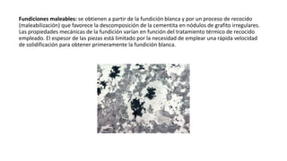 Fundiciones maleables: se obtienen a partir de la fundición blanca y por un proceso de recocido
(maleabilización) que favorece la descomposición de la cementita en nódulos de grafito irregulares.
Las propiedades mecánicas de la fundición varían en función del tratamiento térmico de recocido
empleado. El espesor de las piezas está limitado por la necesidad de emplear una rápida velocidad
de solidificación para obtener primeramente la fundición blanca.
 