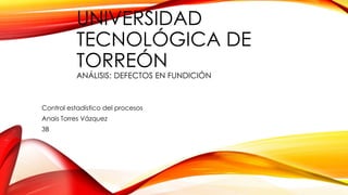 UNIVERSIDAD
TECNOLÓGICA DE
TORREÓN
ANÁLISIS: DEFECTOS EN FUNDICIÓN
Control estadístico del procesos
Anais Torres Vázquez
3B
 