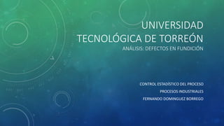 UNIVERSIDAD
TECNOLÓGICA DE TORREÓN
ANÁLISIS: DEFECTOS EN FUNDICIÓN
CONTROL ESTADÍSTICO DEL PROCESO
PROCESOS INDUSTRIALES
F...